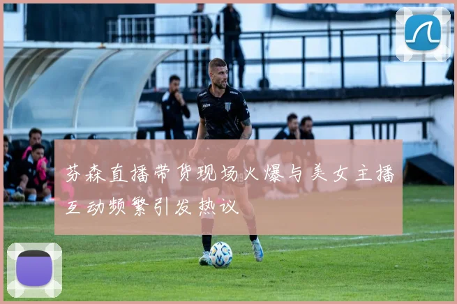 芬森直播带货现场火爆与美女主播互动频繁引发热议