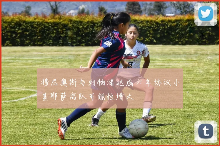 穆尼奥斯与利物浦达成六年协议小基耶萨离队可能性增大