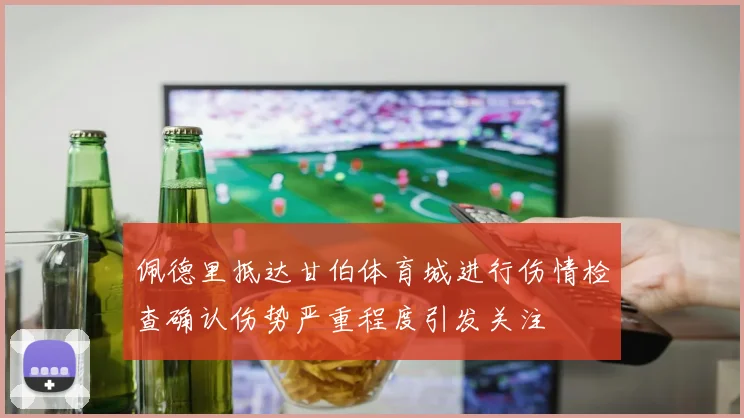 佩德里抵达甘伯体育城进行伤情检查确认伤势严重程度引发关注