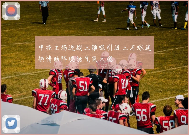 申花主场迎战三镇吸引近三万球迷热情助阵现场气氛火爆