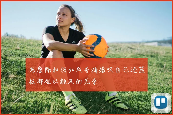 老詹隔扣仍如风夸梅感叹自己连篮板都难以触及的无奈