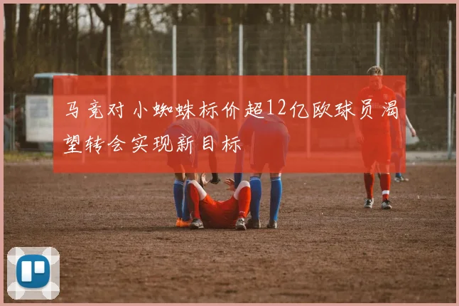马竞对小蜘蛛标价超12亿欧球员渴望转会实现新目标