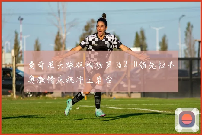 曼奇尼头球双响助罗马2-0领先拉齐奥激情庆祝冲上看台