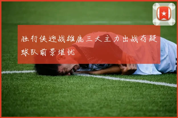 独行侠迎战雄鹿三大主力出战存疑球队前景堪忧