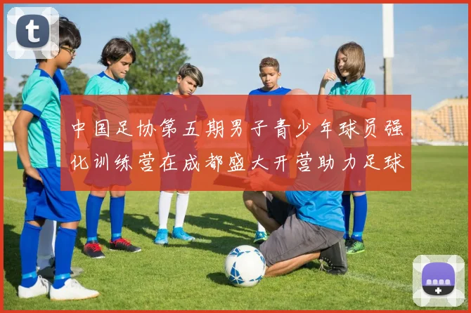 中国足协第五期男子青少年球员强化训练营在成都盛大开营助力足球未来发展