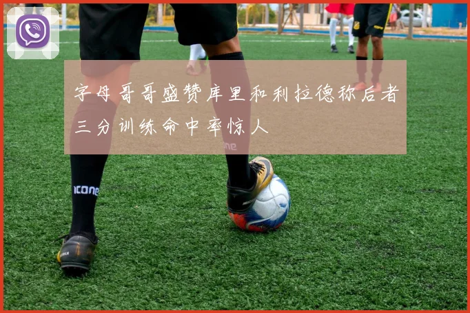字母哥哥盛赞库里和利拉德称后者三分训练命中率惊人