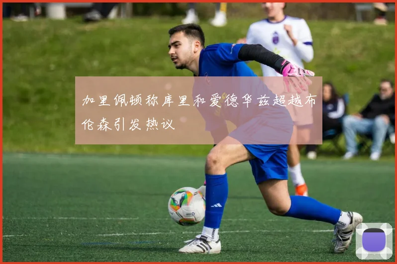 加里佩顿称库里和爱德华兹超越布伦森引发热议