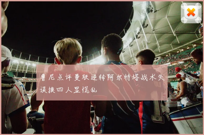 鲁尼点评曼联逆转阿尔特塔战术失误换四人显慌乱