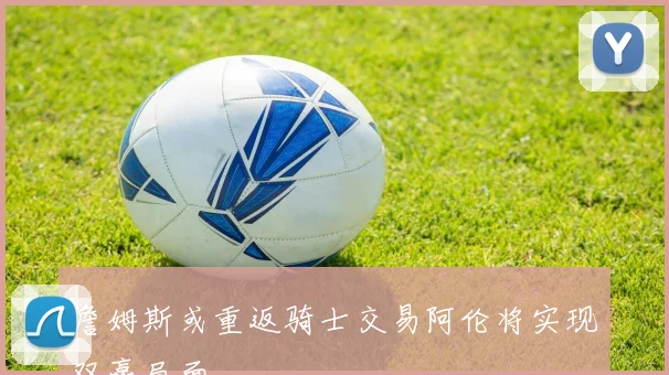 詹姆斯或重返骑士交易阿伦将实现双赢局面