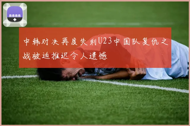 中韩对决再度失利U23中国队复仇之战被迫推迟令人遗憾