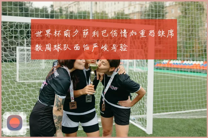 世界杯前夕萨利巴伤情加重恐缺席数周球队面临严峻考验