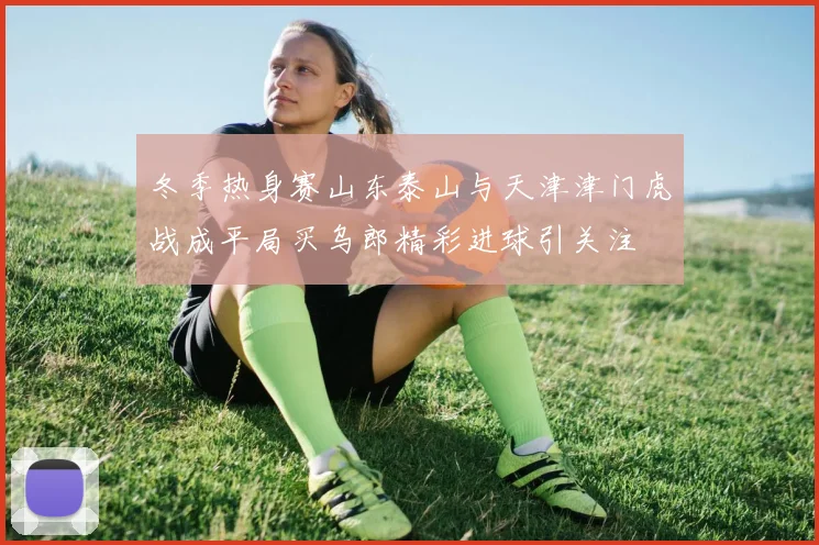 冬季热身赛山东泰山与天津津门虎战成平局买乌郎精彩进球引关注