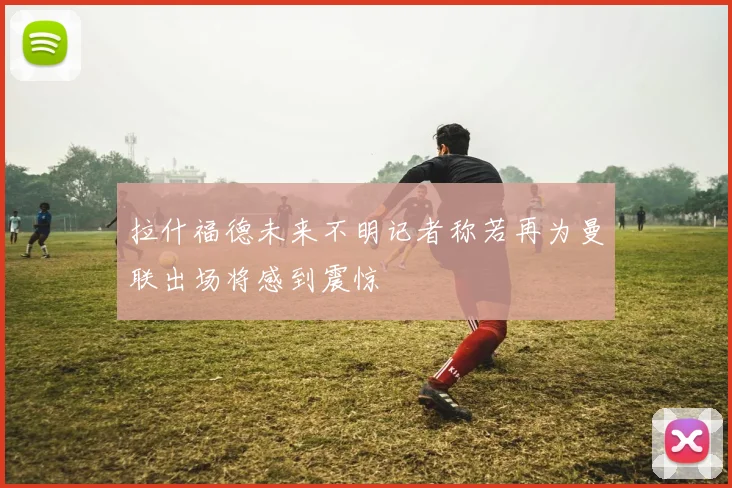 拉什福德未来不明记者称若再为曼联出场将感到震惊